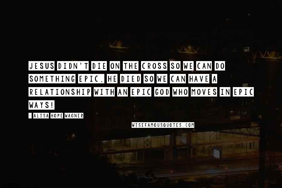 Alisa Hope Wagner Quotes: Jesus didn't die on the cross so we can do something epic. He died so we can have a relationship with an epic God who moves in epic ways!