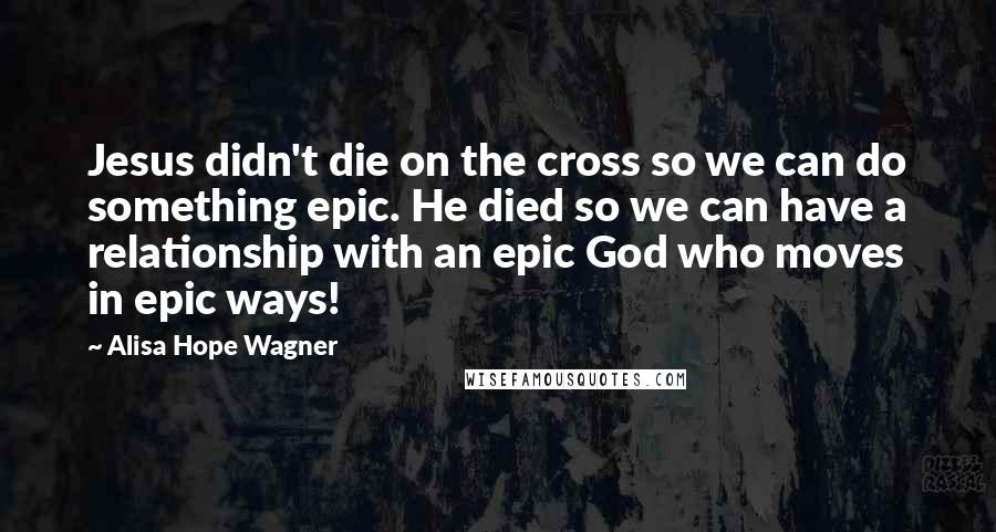 Alisa Hope Wagner Quotes: Jesus didn't die on the cross so we can do something epic. He died so we can have a relationship with an epic God who moves in epic ways!