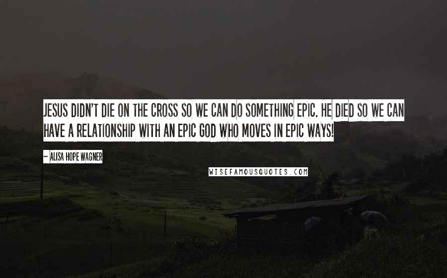 Alisa Hope Wagner Quotes: Jesus didn't die on the cross so we can do something epic. He died so we can have a relationship with an epic God who moves in epic ways!