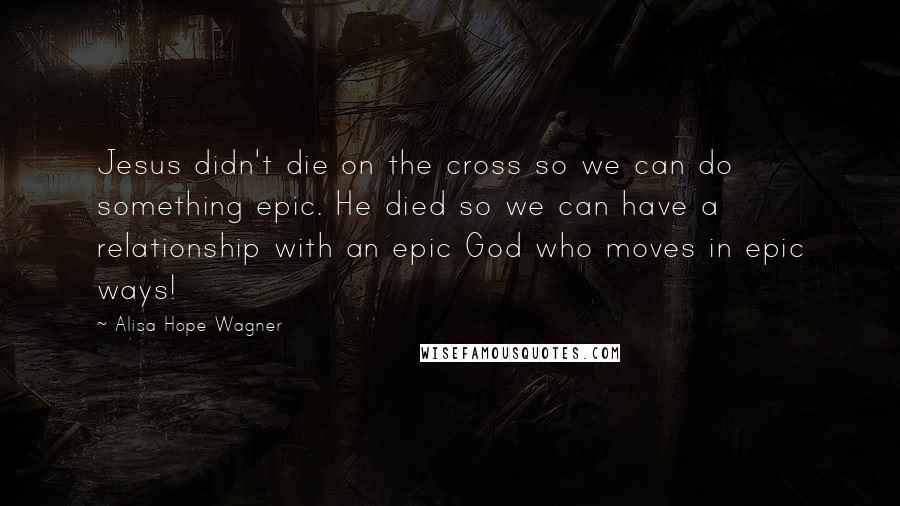 Alisa Hope Wagner Quotes: Jesus didn't die on the cross so we can do something epic. He died so we can have a relationship with an epic God who moves in epic ways!