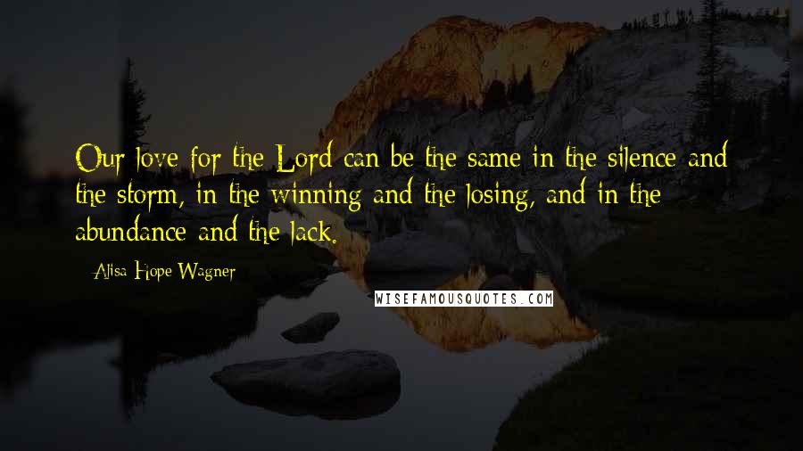 Alisa Hope Wagner Quotes: Our love for the Lord can be the same in the silence and the storm, in the winning and the losing, and in the abundance and the lack.