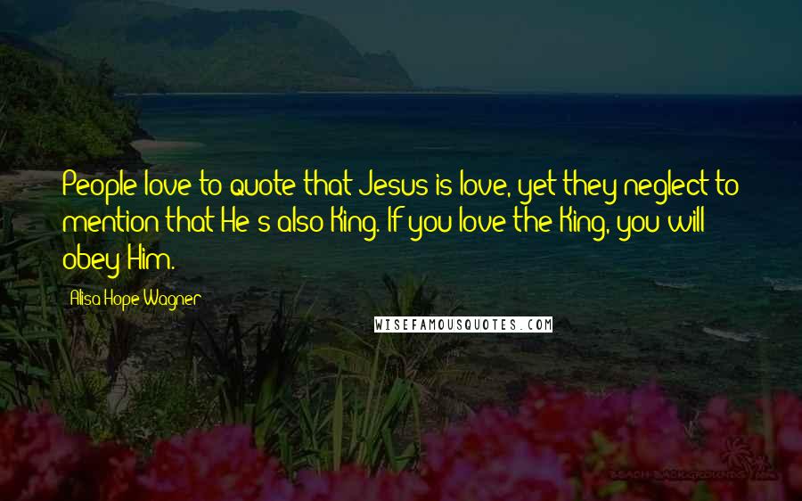 Alisa Hope Wagner Quotes: People love to quote that Jesus is love, yet they neglect to mention that He's also King. If you love the King, you will obey Him.