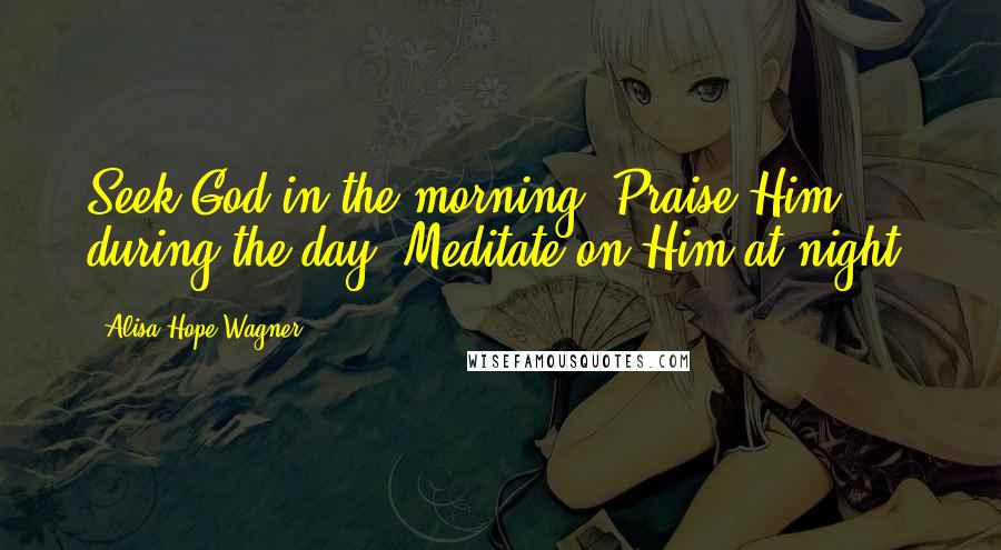 Alisa Hope Wagner Quotes: Seek God in the morning. Praise Him during the day. Meditate on Him at night.