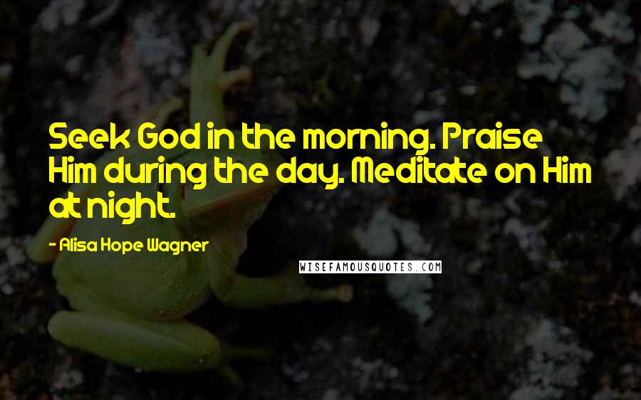 Alisa Hope Wagner Quotes: Seek God in the morning. Praise Him during the day. Meditate on Him at night.