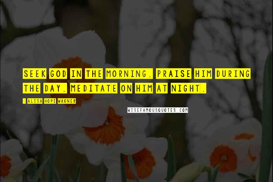 Alisa Hope Wagner Quotes: Seek God in the morning. Praise Him during the day. Meditate on Him at night.