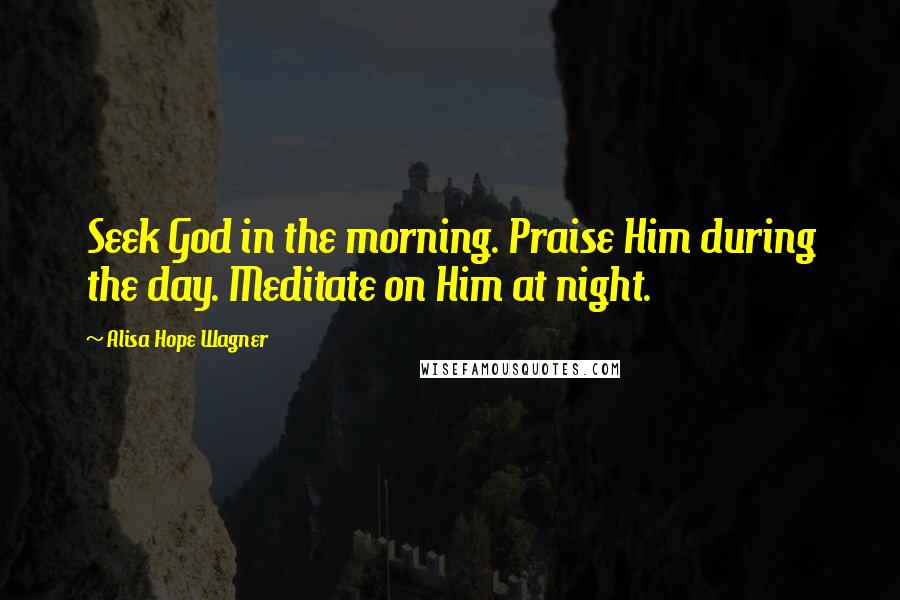 Alisa Hope Wagner Quotes: Seek God in the morning. Praise Him during the day. Meditate on Him at night.