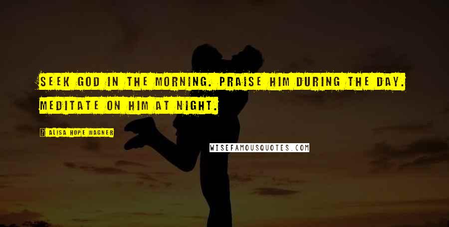 Alisa Hope Wagner Quotes: Seek God in the morning. Praise Him during the day. Meditate on Him at night.