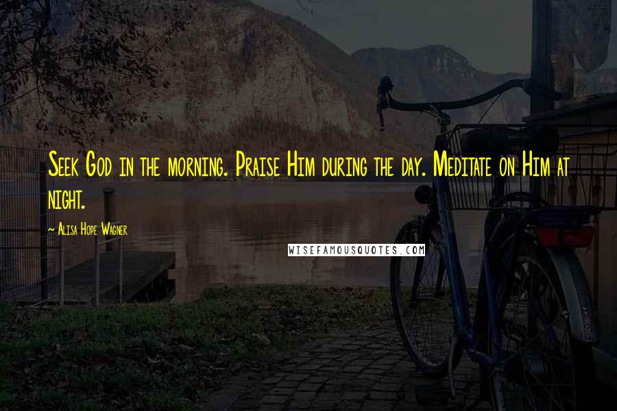 Alisa Hope Wagner Quotes: Seek God in the morning. Praise Him during the day. Meditate on Him at night.