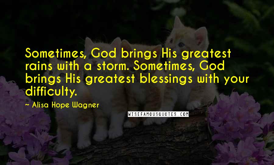 Alisa Hope Wagner Quotes: Sometimes, God brings His greatest rains with a storm. Sometimes, God brings His greatest blessings with your difficulty.