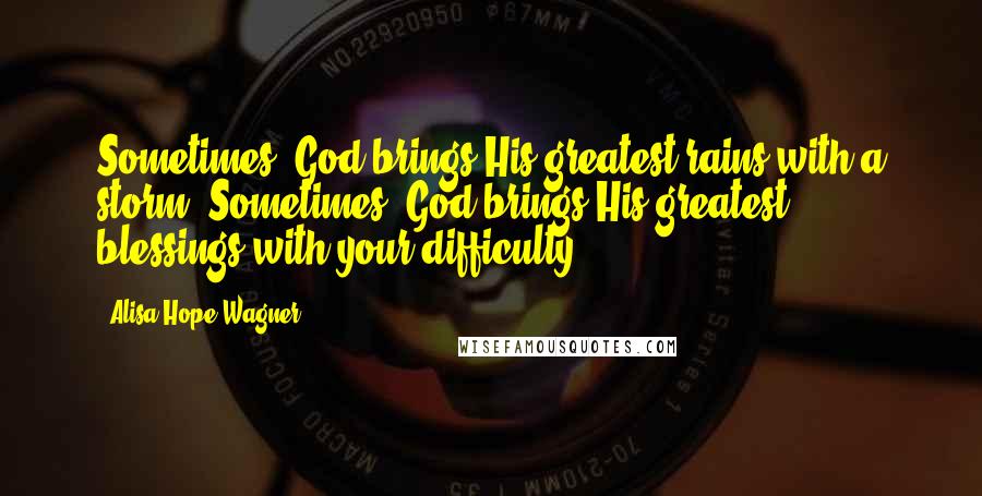 Alisa Hope Wagner Quotes: Sometimes, God brings His greatest rains with a storm. Sometimes, God brings His greatest blessings with your difficulty.