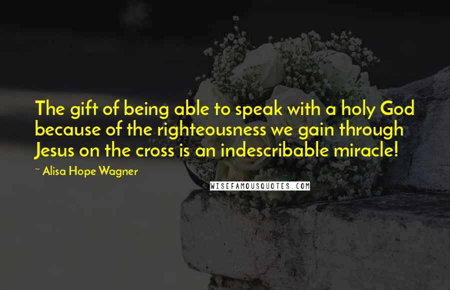 Alisa Hope Wagner Quotes: The gift of being able to speak with a holy God because of the righteousness we gain through Jesus on the cross is an indescribable miracle!