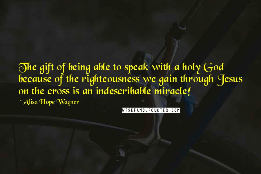 Alisa Hope Wagner Quotes: The gift of being able to speak with a holy God because of the righteousness we gain through Jesus on the cross is an indescribable miracle!