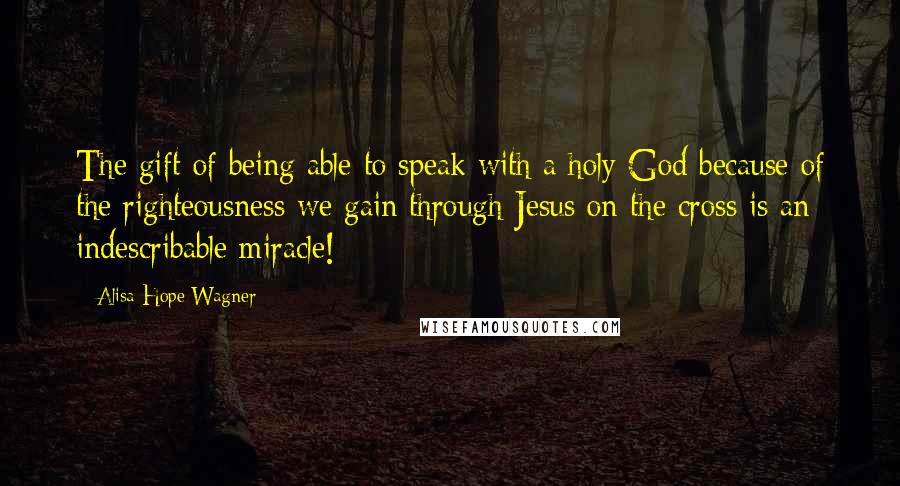 Alisa Hope Wagner Quotes: The gift of being able to speak with a holy God because of the righteousness we gain through Jesus on the cross is an indescribable miracle!