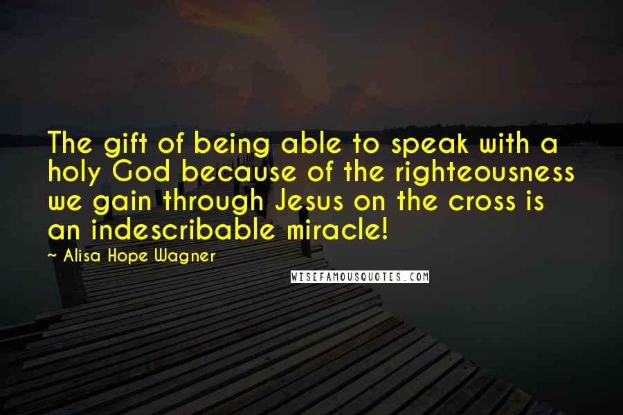 Alisa Hope Wagner Quotes: The gift of being able to speak with a holy God because of the righteousness we gain through Jesus on the cross is an indescribable miracle!