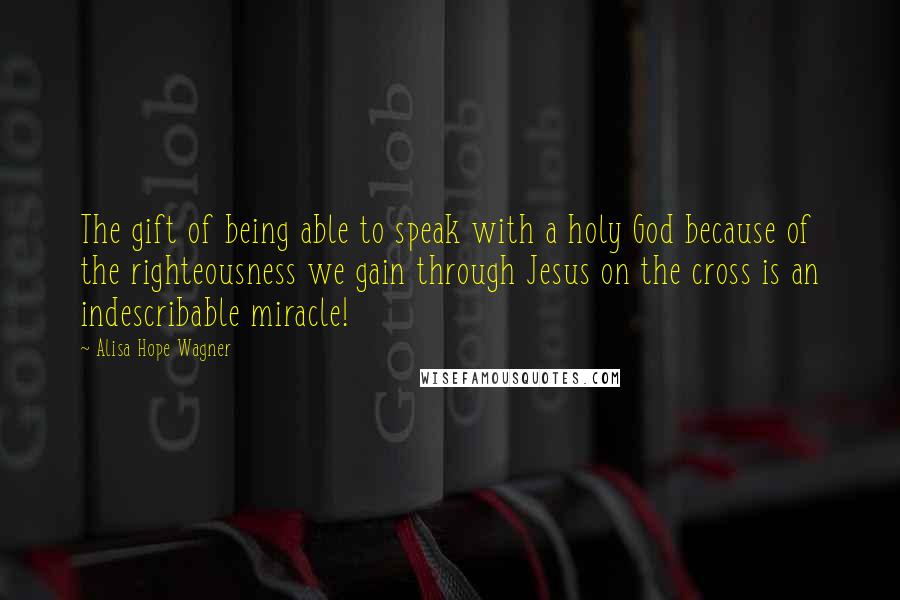 Alisa Hope Wagner Quotes: The gift of being able to speak with a holy God because of the righteousness we gain through Jesus on the cross is an indescribable miracle!
