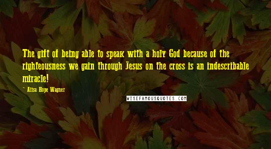 Alisa Hope Wagner Quotes: The gift of being able to speak with a holy God because of the righteousness we gain through Jesus on the cross is an indescribable miracle!