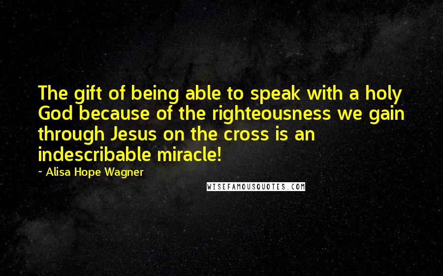 Alisa Hope Wagner Quotes: The gift of being able to speak with a holy God because of the righteousness we gain through Jesus on the cross is an indescribable miracle!