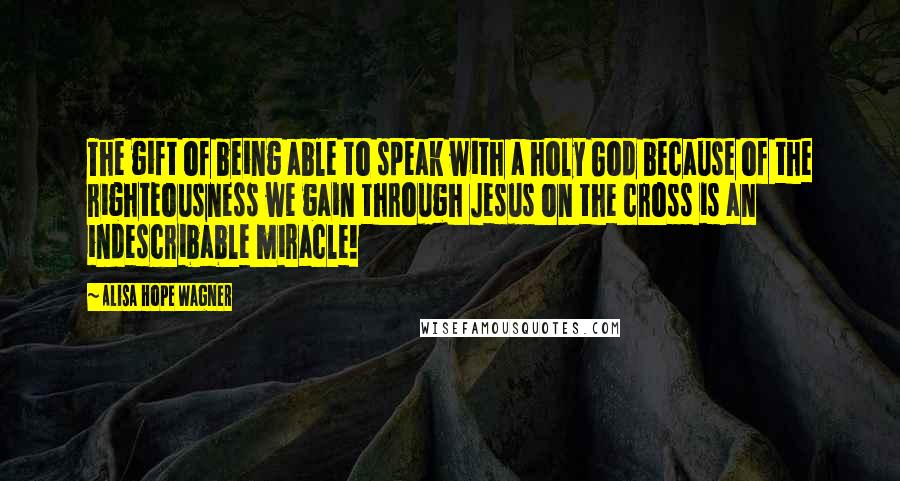 Alisa Hope Wagner Quotes: The gift of being able to speak with a holy God because of the righteousness we gain through Jesus on the cross is an indescribable miracle!