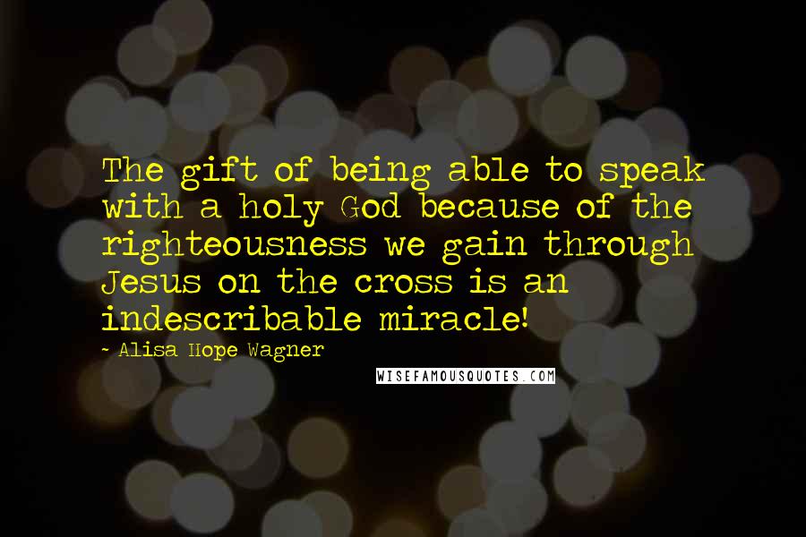 Alisa Hope Wagner Quotes: The gift of being able to speak with a holy God because of the righteousness we gain through Jesus on the cross is an indescribable miracle!