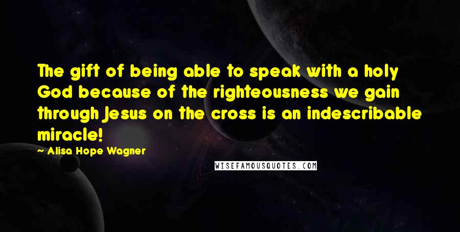 Alisa Hope Wagner Quotes: The gift of being able to speak with a holy God because of the righteousness we gain through Jesus on the cross is an indescribable miracle!