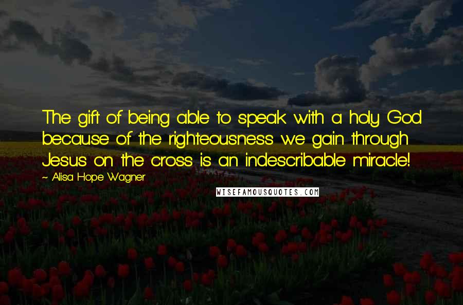 Alisa Hope Wagner Quotes: The gift of being able to speak with a holy God because of the righteousness we gain through Jesus on the cross is an indescribable miracle!