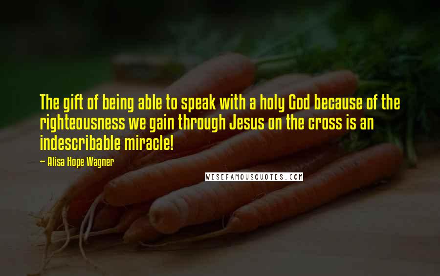 Alisa Hope Wagner Quotes: The gift of being able to speak with a holy God because of the righteousness we gain through Jesus on the cross is an indescribable miracle!