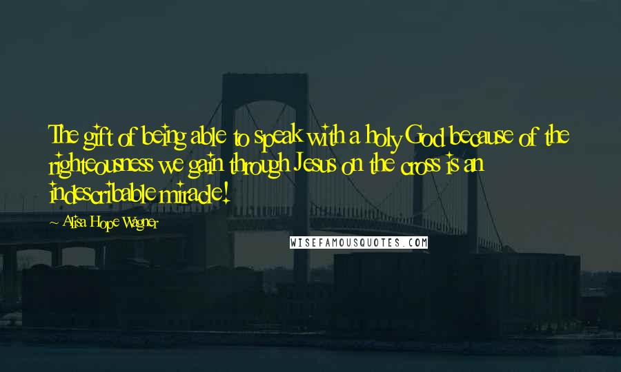 Alisa Hope Wagner Quotes: The gift of being able to speak with a holy God because of the righteousness we gain through Jesus on the cross is an indescribable miracle!