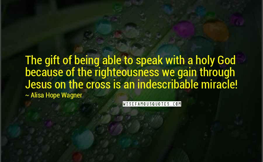 Alisa Hope Wagner Quotes: The gift of being able to speak with a holy God because of the righteousness we gain through Jesus on the cross is an indescribable miracle!