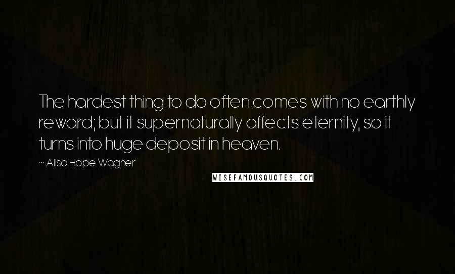Alisa Hope Wagner Quotes: The hardest thing to do often comes with no earthly reward; but it supernaturally affects eternity, so it turns into huge deposit in heaven.