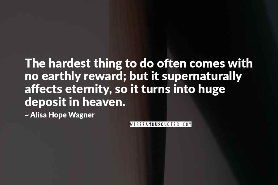 Alisa Hope Wagner Quotes: The hardest thing to do often comes with no earthly reward; but it supernaturally affects eternity, so it turns into huge deposit in heaven.