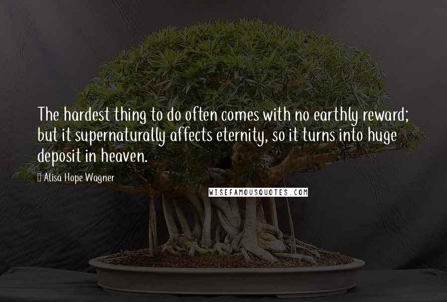 Alisa Hope Wagner Quotes: The hardest thing to do often comes with no earthly reward; but it supernaturally affects eternity, so it turns into huge deposit in heaven.