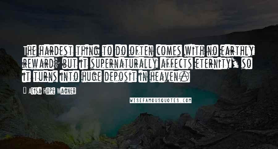 Alisa Hope Wagner Quotes: The hardest thing to do often comes with no earthly reward; but it supernaturally affects eternity, so it turns into huge deposit in heaven.