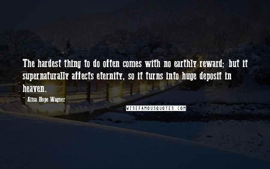 Alisa Hope Wagner Quotes: The hardest thing to do often comes with no earthly reward; but it supernaturally affects eternity, so it turns into huge deposit in heaven.