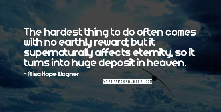 Alisa Hope Wagner Quotes: The hardest thing to do often comes with no earthly reward; but it supernaturally affects eternity, so it turns into huge deposit in heaven.