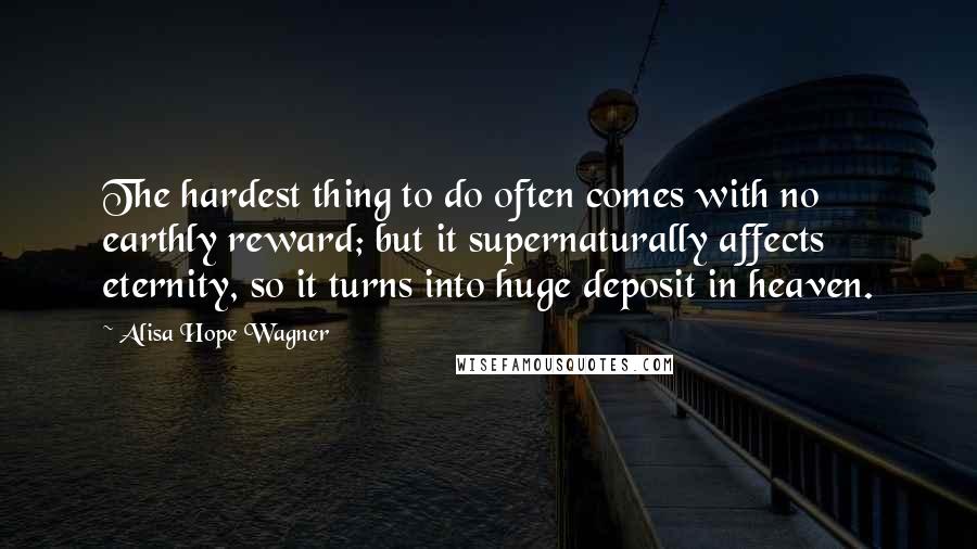 Alisa Hope Wagner Quotes: The hardest thing to do often comes with no earthly reward; but it supernaturally affects eternity, so it turns into huge deposit in heaven.