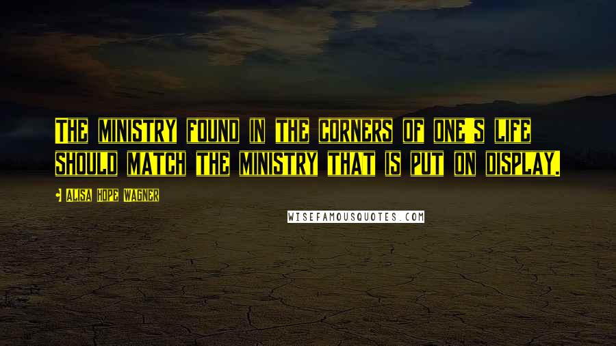 Alisa Hope Wagner Quotes: The ministry found in the corners of one's life should match the ministry that is put on display.