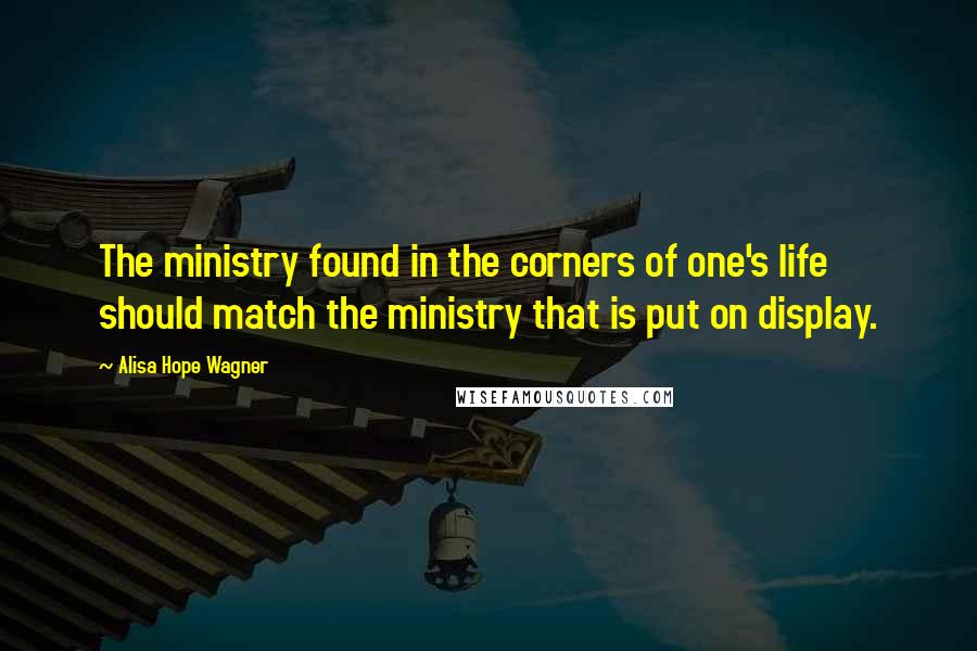 Alisa Hope Wagner Quotes: The ministry found in the corners of one's life should match the ministry that is put on display.