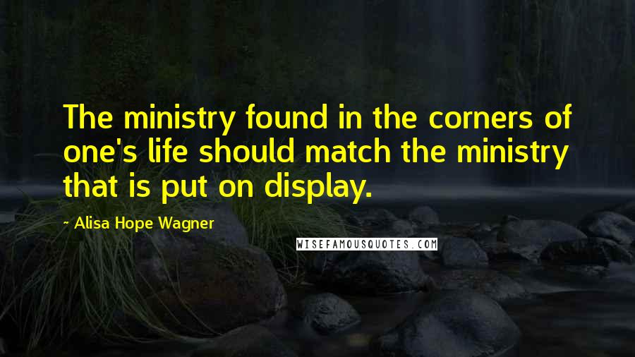 Alisa Hope Wagner Quotes: The ministry found in the corners of one's life should match the ministry that is put on display.