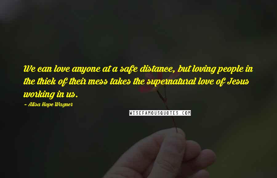 Alisa Hope Wagner Quotes: We can love anyone at a safe distance, but loving people in the thick of their mess takes the supernatural love of Jesus working in us.