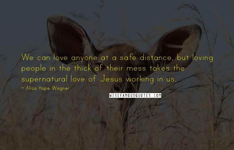 Alisa Hope Wagner Quotes: We can love anyone at a safe distance, but loving people in the thick of their mess takes the supernatural love of Jesus working in us.