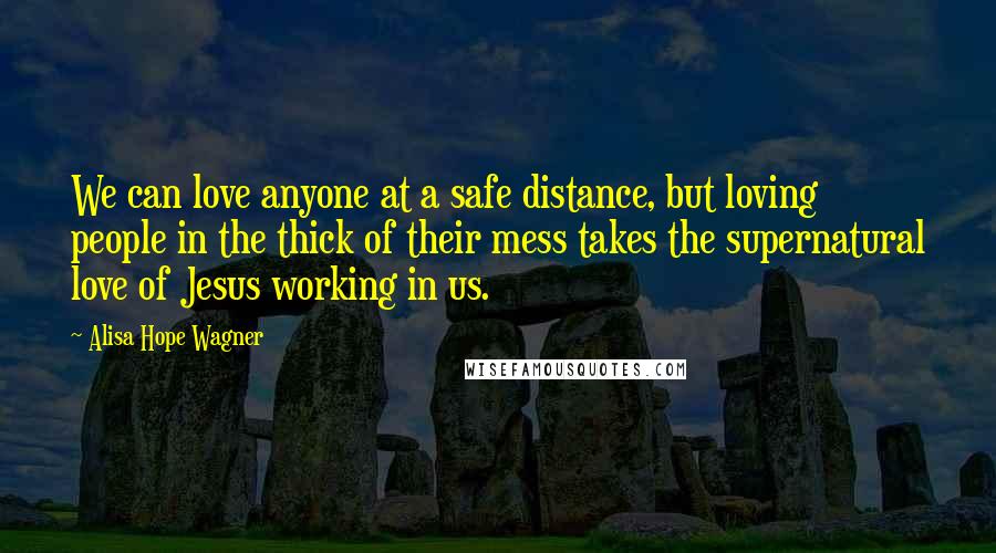 Alisa Hope Wagner Quotes: We can love anyone at a safe distance, but loving people in the thick of their mess takes the supernatural love of Jesus working in us.