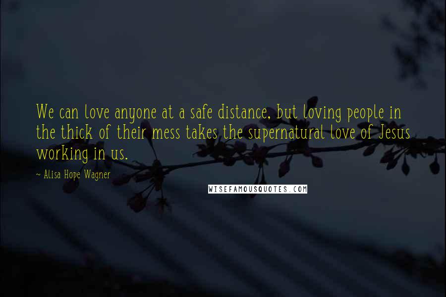 Alisa Hope Wagner Quotes: We can love anyone at a safe distance, but loving people in the thick of their mess takes the supernatural love of Jesus working in us.