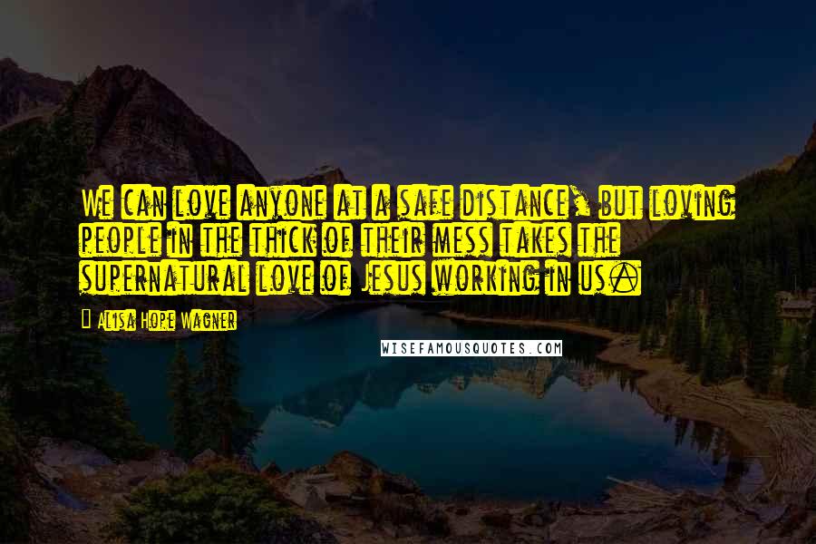 Alisa Hope Wagner Quotes: We can love anyone at a safe distance, but loving people in the thick of their mess takes the supernatural love of Jesus working in us.