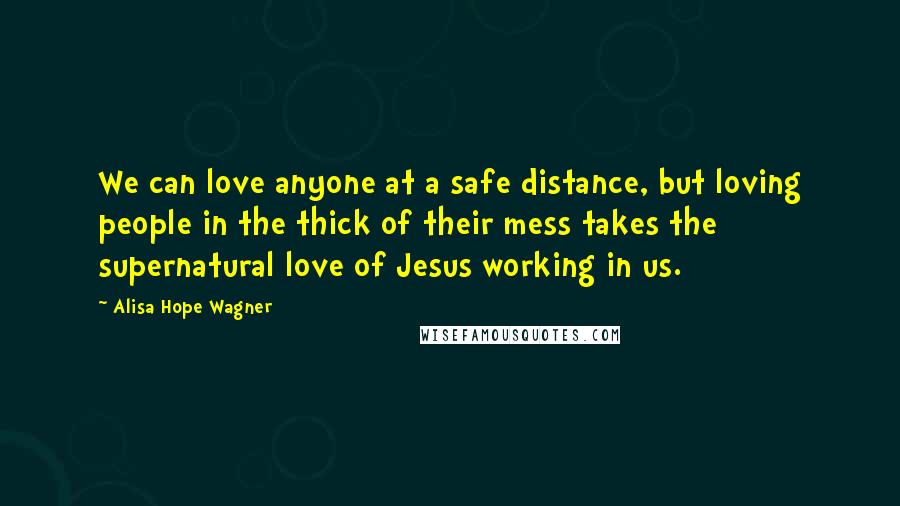 Alisa Hope Wagner Quotes: We can love anyone at a safe distance, but loving people in the thick of their mess takes the supernatural love of Jesus working in us.