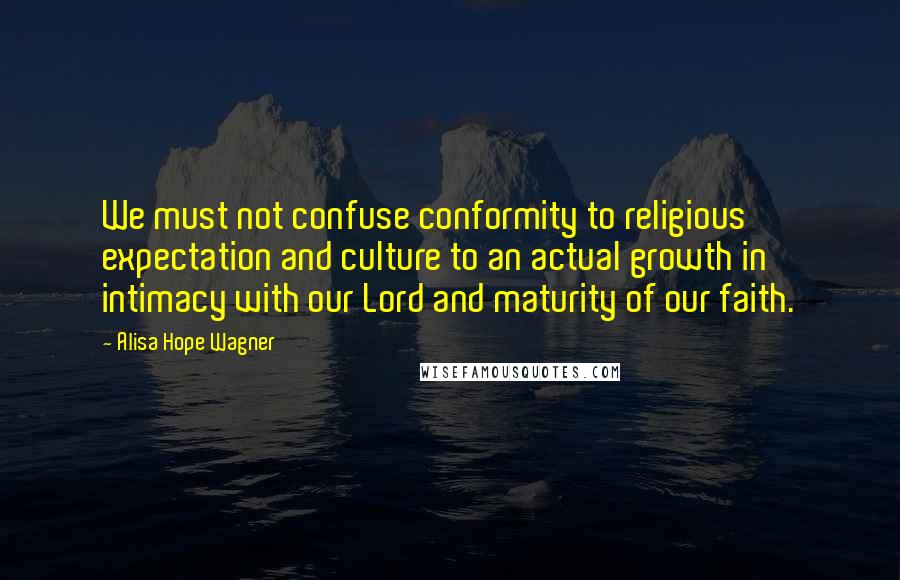 Alisa Hope Wagner Quotes: We must not confuse conformity to religious expectation and culture to an actual growth in intimacy with our Lord and maturity of our faith.