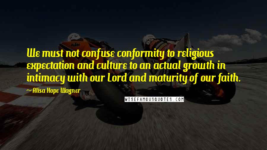 Alisa Hope Wagner Quotes: We must not confuse conformity to religious expectation and culture to an actual growth in intimacy with our Lord and maturity of our faith.