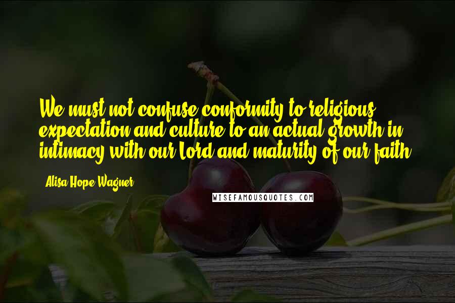 Alisa Hope Wagner Quotes: We must not confuse conformity to religious expectation and culture to an actual growth in intimacy with our Lord and maturity of our faith.
