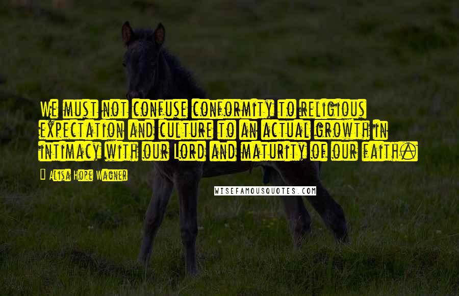 Alisa Hope Wagner Quotes: We must not confuse conformity to religious expectation and culture to an actual growth in intimacy with our Lord and maturity of our faith.