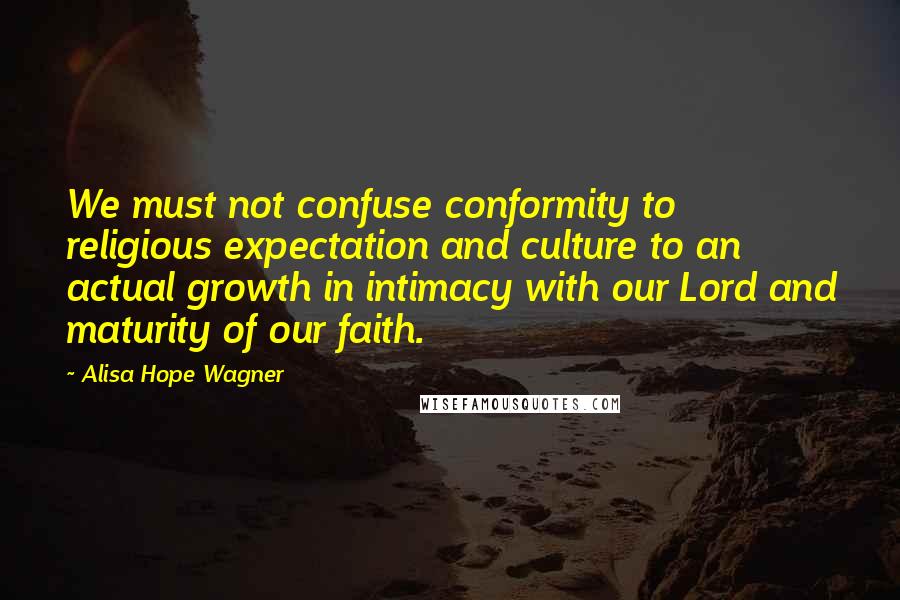 Alisa Hope Wagner Quotes: We must not confuse conformity to religious expectation and culture to an actual growth in intimacy with our Lord and maturity of our faith.