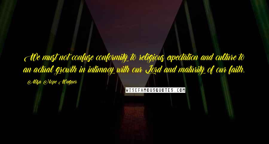 Alisa Hope Wagner Quotes: We must not confuse conformity to religious expectation and culture to an actual growth in intimacy with our Lord and maturity of our faith.